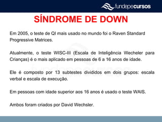SÍNDROME DE DOWN
Em 2005, o teste de QI mais usado no mundo foi o Raven Standard
Progressive Matrices.
Atualmente, o teste WISC-III (Escala de Inteligência Wecheler para
Crianças) é o mais aplicado em pessoas de 6 a 16 anos de idade.
Ele é composto por 13 subtestes divididos em dois grupos: escala
verbal e escala de execução.
Em pessoas com idade superior aos 16 anos é usado o teste WAIS.
Ambos foram criados por David Wechsler.
 