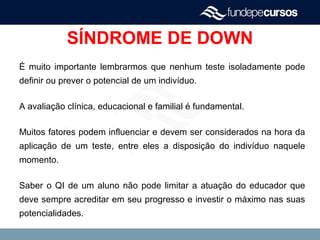 SÍNDROME DE DOWN
É muito importante lembrarmos que nenhum teste isoladamente pode
definir ou prever o potencial de um indivíduo.
A avaliação clínica, educacional e familial é fundamental.
Muitos fatores podem influenciar e devem ser considerados na hora da
aplicação de um teste, entre eles a disposição do indivíduo naquele
momento.
Saber o QI de um aluno não pode limitar a atuação do educador que
deve sempre acreditar em seu progresso e investir o máximo nas suas
potencialidades.
 