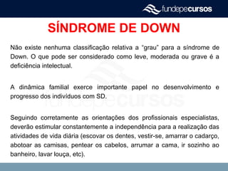 SÍNDROME DE DOWN
Não existe nenhuma classificação relativa a “grau” para a síndrome de
Down. O que pode ser considerado como leve, moderada ou grave é a
deficiência intelectual.
A dinâmica familial exerce importante papel no desenvolvimento e
progresso dos indivíduos com SD.
Seguindo corretamente as orientações dos profissionais especialistas,
deverão estimular constantemente a independência para a realização das
atividades de vida diária (escovar os dentes, vestir-se, amarrar o cadarço,
abotoar as camisas, pentear os cabelos, arrumar a cama, ir sozinho ao
banheiro, lavar louça, etc).
 