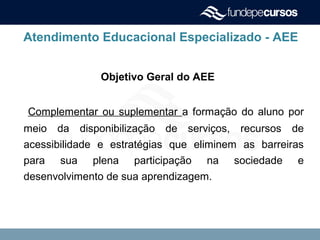 Atendimento Educacional Especializado - AEE
Objetivo Geral do AEE
Complementar ou suplementar a formação do aluno por
meio da disponibilização de serviços, recursos de
acessibilidade e estratégias que eliminem as barreiras
para sua plena participação na sociedade e
desenvolvimento de sua aprendizagem.
 