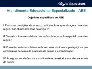Atendimento Educacional Especializado - AEE
Objetivos específicos do AEE
I Promover condições de acesso, participação e aprendizagem no ensino
regular aos alunos referidos no artigo 1º;
II Garantir a transversalidade das ações da educação especial no ensino
regular;
III Fomentar o desenvolvimento de recursos didáticos e pedagógicos que
eliminem as barreiras do processo de ensino e aprendizagem;
IV Assegurar condições pra a continuidade de estudos nos demais níveis
de ensino.
 