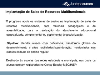 Implantação de Salas de Recursos Multifuncionais
O programa apoia os sistemas de ensino na implantação de salas de
recursos multifuncionais, com materiais pedagógicos e de
acessibilidade, para a realização do atendimento educacional
especializado, complementar ou suplementar à escolarização.
Objetivo: atender alunos com deficiência, transtornos globais do
desenvolvimento e altas habilidades/superdotação, matriculados nas
classes comuns do ensino regular.
Destinado às escolas das redes estaduais e municipais, nas quais os
alunos estejam registrados no Censo Escolar MEC/INEP.
 