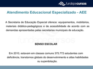 Atendimento Educacional Especializado - AEE
A Secretaria de Educação Especial oferece: equipamentos, mobiliários,
materiais didático-pedagógicos e de acessibilidade de acordo com as
demandas apresentadas pelas secretarias municipais de educação.
SENSO ESCOLAR
Em 2010, estavam em classes comuns 375.772 estudantes com
deficiência, transtornos globais do desenvolvimento e altas habilidades
ou superdotação.
.
 