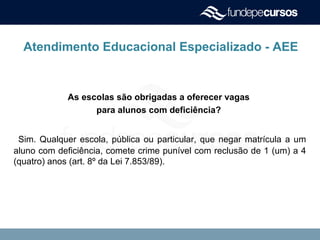 Atendimento Educacional Especializado - AEE
As escolas são obrigadas a oferecer vagas
para alunos com deficiência?
Sim. Qualquer escola, pública ou particular, que negar matrícula a um
aluno com deficiência, comete crime punível com reclusão de 1 (um) a 4
(quatro) anos (art. 8º da Lei 7.853/89).
 