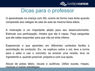 Dicas para o professor
O aprendizado na criança com SD, ocorre de forma mais lenta quando
comparado aos colegas de sala de aula da mesma faixa etária.
A motivação é um importante aliado para seu desenvolvimento.
Estimule sua participação, mostre que ele é capaz. Faça perguntas
que ele saiba responder para que não se sinta inferior.
Experenciar o que aprendeu em diferentes contextos facilita a
assimilação do conteúdo. Ex.: se explicou sobre o sol, leve a turma
para o pátio e use o concreto; se ensinar uma receita, leve os
ingrediente e, quando possível, prepare-a com sua ajuda.
Abuse de pistas táteis, visuais e auditivas. Utilize sucata, mapas,
músicas e outras estratégias.
 