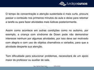 O tempo de concentração e atenção sustentada é mais curto, procure
passar o conteúdo nos primeiros minutos da aula e deixe para retomar
a tarefa ou para fazer atividades mais lúdicas posteriormente.
Assim como acontece em outras condições como no autismo, por
exemplo, a criança com síndrome de Down pode não demonstrar
interesse nenhum por algumas atividades, por isso deve ser motivado
com alegria e com uso de objetos chamativos e variados, para que a
atividade desperte sua atenção.
Tem dificuldade para solucionar problemas, necessitará de um apoio
maior do professor ou auxiliar de sala.
Fga. Marília Piazzi Seno CRFa 9535-Fga. Marília Piazzi Seno CRFa 9535-
SPSP
 