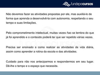 Não devemos fazer as atividades propostas por ele, mas auxiliá-lo de
forma que aprenda a desenvolvê-la com autonomia, respeitando o seu
tempo e suas limitações.
Pelo comprometimento intelectual, muitas vezes ñao se lembra do que
já foi aprendido e o conteúdo poderá ter que ser repetido várias vezes.
Precisa ser ensinado a como realizar as atividades de vida diária,
assim como aprender a rotina da escola e das atividades.
Cuidado para não nos anteciparmos e respondermos em seu lugar.
Dê-lhe o tempo e o espaço que necessita.
 