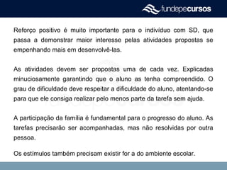 Reforço positivo é muito importante para o indivíduo com SD, que
passa a demonstrar maior interesse pelas atividades propostas se
empenhando mais em desenvolvê-las.
As atividades devem ser propostas uma de cada vez. Explicadas
minuciosamente garantindo que o aluno as tenha compreendido. O
grau de dificuldade deve respeitar a dificuldade do aluno, atentando-se
para que ele consiga realizar pelo menos parte da tarefa sem ajuda.
A participação da família é fundamental para o progresso do aluno. As
tarefas precisarão ser acompanhadas, mas não resolvidas por outra
pessoa.
Os estímulos também precisam existir for a do ambiente escolar.
 