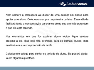 Nem sempre a professora vai dispor de uma auxiliar em classe para
apoiar este aluno. Coloque-o sempre na primeira carteira. Essa atitude
facilitará tanto a concentração da criança como sua atenção para com
o que ele está fazendo.
Nos momentos em que for explicar algum tópico, fique sempre
próxima a ele. Isso não fará diferença para os demais alunos, mas
auxiliará em sua compreensão da tarefa.
Coloque um colega para sentar-se ao lado do aluno. Ele poderá ajudá-
lo em algumas questões.
 