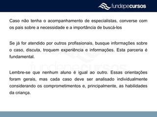 Caso não tenha o acompanhamento de especialistas, converse com
os pais sobre a necessidade e a importância de buscá-los
Se já for atendido por outros profissionais, busque informações sobre
o caso, discuta, troquem experiência e informações. Esta parceria é
fundamental.
Lembre-se que nenhum aluno é igual ao outro. Essas orientações
foram gerais, mas cada caso deve ser analisado individualmente
considerando os comprometimentos e, principalmente, as habilidades
da criança.
 