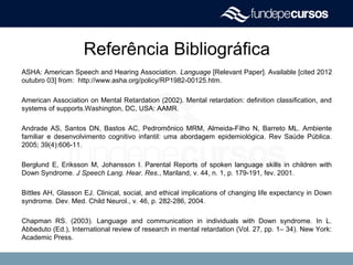 Referência Bibliográfica
ASHA: American Speech and Hearing Association. Language [Relevant Paper]. Available [cited 2012
outubro 03] from: http://www.asha.org/policy/RP1982-00125.htm.
American Association on Mental Retardation (2002). Mental retardation: definition classification, and
systems of supports.Washington, DC, USA: AAMR.
Andrade AS, Santos DN, Bastos AC, Pedromônico MRM, Almeida-Filho N, Barreto ML. Ambiente
familiar e desenvolvimento cognitivo infantil: uma abordagem epidemiológica. Rev Saúde Pública.
2005; 39(4):606-11.
Berglund E, Eriksson M, Johansson I. Parental Reports of spoken language skills in children with
Down Syndrome. J Speech Lang. Hear. Res., Mariland, v. 44, n. 1, p. 179-191, fev. 2001.
Bittles AH, Glasson EJ. Clinical, social, and ethical implications of changing life expectancy in Down
syndrome. Dev. Med. Child Neurol., v. 46, p. 282-286, 2004.
Chapman RS. (2003). Language and communication in individuals with Down syndrome. In L.
Abbeduto (Ed.), International review of research in mental retardation (Vol. 27, pp. 1– 34). New York:
Academic Press.
 