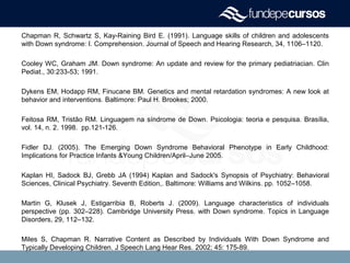 Chapman R, Schwartz S, Kay-Raining Bird E. (1991). Language skills of children and adolescents
with Down syndrome: I. Comprehension. Journal of Speech and Hearing Research, 34, 1106–1120.
Cooley WC, Graham JM. Down syndrome: An update and review for the primary pediatriacian. Clin
Pediat., 30:233-53; 1991.
Dykens EM, Hodapp RM, Finucane BM. Genetics and mental retardation syndromes: A new look at
behavior and interventions. Baltimore: Paul H. Brookes; 2000.
Feitosa RM, Tristão RM. Linguagem na síndrome de Down. Psicologia: teoria e pesquisa. Brasília,
vol. 14, n. 2. 1998. pp.121-126.
Fidler DJ. (2005). The Emerging Down Syndrome Behavioral Phenotype in Early Childhood:
Implications for Practice Infants &Young Children/April–June 2005.
Kaplan HI, Sadock BJ, Grebb JA (1994) Kaplan and Sadock's Synopsis of Psychiatry: Behavioral
Sciences, Clinical Psychiatry. Seventh Edition,. Baltimore: Williams and Wilkins. pp. 1052–1058.
Martin G, Klusek J, Estigarribia B, Roberts J. (2009). Language characteristics of individuals
perspective (pp. 302–228). Cambridge University Press. with Down syndrome. Topics in Language
Disorders, 29, 112–132.
Miles S, Chapman R. Narrative Content as Described by Individuals With Down Syndrome and
Typically Developing Children. J Speech Lang Hear Res. 2002; 45: 175-89.
 