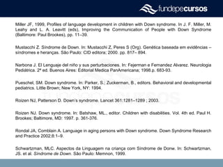 Miller JF, 1999, Profiles of language development in children with Down syndrome. In J. F. Miller, M.
Leahy and L. A. Leavitt (eds), Improving the Communication of People with Down Syndrome
(Baltimore: Paul Brookes), pp. 11–39.
Mustacchi Z. Síndrome de Down. In: Mustacchi Z, Peres S (Org). Genética baseada em evidências –
síndromes e heranças. São Paulo: CID editora; 2000. pp. 817– 894.
Narbona J. El Lenguaje del niño y sus perturbaciones. In: Fejerman e Fernandez Alvarez. Neurologia
Pediátrica. 2ª ed. Buenos Aires: Editorial Medica PanAmericana; 1998.p. 683-93.
Pueschel, SM. Down syndrome. In: Parker, S.; Zuckerman, B., editors. Behavioral and developmental
pediatrics. Little Brown; New York, NY: 1994.
Roizen NJ, Patterson D. Down’s syndrome. Lancet 361:1281–1289 ; 2003.
Roizen NJ. Down syndrome. In: Batshaw, ML., editor. Children with disabilities. Vol. 4th ed. Paul H.
Brookes; Baltimore, MD: 1997. p. 361-376.
Rondal JA, Comblain A. Language in aging persons with Down syndrome. Down Syndrome Research
and Practice 2002;8:1–9.
Schwartzman, MLC. Aspectos da Linguagem na criança com Síndrome de Donw. In: Schwartzman,
JS. et al. Síndrome de Down. São Paulo: Memnon, 1999.
 