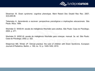 Silverman W. Down syndrome: cognitive phenotype. Ment Retard Dev Disabil Res Rev. 2007;
3(3):228-36.
Teberosky A. Aprendendo a escrever: perspectivas psicológicas e implicações educacionais. São
Paulo: Ática, 1994.
Wechsler D. WAIS-III: escala de inteligência Wechsler para adultos. São Paulo: Casa do Psicólogo;
2004. p. 271.
Wechsler D. WISC-III: escala de inteligência Wechsler para crianças: manual. 3a. ed. São Paulo:
Casa do Psicólogo; 2002. p. 322.
Weijerman ME; Winter JP. Clinical practice: the care of children with Down Syndrome. European
Journal of Pediatrics, Berlim, v. 169, no. 12, p. 1445-1452, 2010.
 