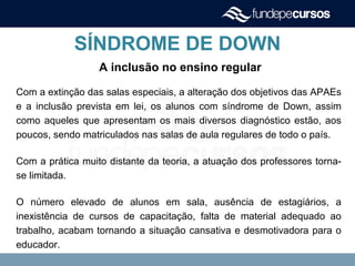 SÍNDROME DE DOWN
A inclusão no ensino regular
Com a extinção das salas especiais, a alteração dos objetivos das APAEs
e a inclusão prevista em lei, os alunos com síndrome de Down, assim
como aqueles que apresentam os mais diversos diagnóstico estão, aos
poucos, sendo matriculados nas salas de aula regulares de todo o país.
Com a prática muito distante da teoria, a atuação dos professores torna-
se limitada.
O número elevado de alunos em sala, ausência de estagiários, a
inexistência de cursos de capacitação, falta de material adequado ao
trabalho, acabam tornando a situação cansativa e desmotivadora para o
educador.
 