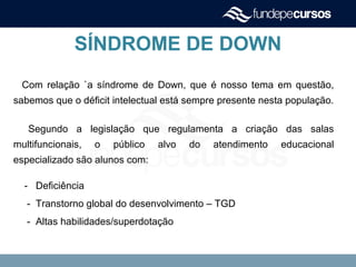 SÍNDROME DE DOWN
Com relação `a síndrome de Down, que é nosso tema em questão,
sabemos que o déficit intelectual está sempre presente nesta população.
Segundo a legislação que regulamenta a criação das salas
multifuncionais, o público alvo do atendimento educacional
especializado são alunos com:
- Deficiência
- Transtorno global do desenvolvimento – TGD
- Altas habilidades/superdotação
 