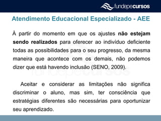 Atendimento Educacional Especializado - AEE
À partir do momento em que os ajustes não estejam
sendo realizados para oferecer ao indivíduo deficiente
todas as possibilidades para o seu progresso, da mesma
maneira que acontece com os demais, não podemos
dizer que está havendo inclusão (SENO, 2009).
Aceitar e considerar as limitações não significa
discriminar o aluno, mas sim, ter consciência que
estratégias diferentes são necessárias para oportunizar
seu aprendizado.
 