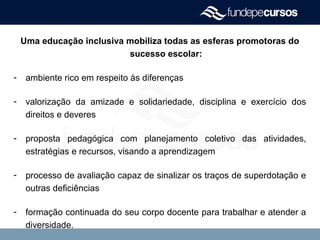 Uma educação inclusiva mobiliza todas as esferas promotoras do
sucesso escolar:
- ambiente rico em respeito às diferenças
- valorização da amizade e solidariedade, disciplina e exercício dos
direitos e deveres
- proposta pedagógica com planejamento coletivo das atividades,
estratégias e recursos, visando a aprendizagem
- processo de avaliação capaz de sinalizar os traços de superdotação e
outras deficiências
- formação continuada do seu corpo docente para trabalhar e atender a
diversidade.
 
