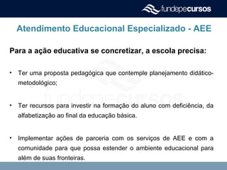 Atendimento Educacional Especializado - AEE
Para a ação educativa se concretizar, a escola precisa:
• Ter uma proposta pedagógica que contemple planejamento didático-
metodológico;
• Ter recursos para investir na formação do aluno com deficiência, da
alfabetização ao final da educação básica.
• Implementar ações de parceria com os serviços de AEE e com a
comunidade para que possa estender o ambiente educacional para
além de suas fronteiras.
 