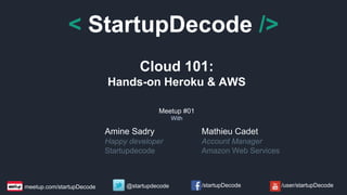 < StartupDecode /> 
Cloud 101: 
Hands-on Heroku & AWS 
Meetup #01 
With 
Amine Sadry 
Happy developer 
Startupdecode 
Mathieu Cadet 
Account Manager 
Amazon Web Services 
meetup.com/startupDecode @startupdecode /startupDecode /user/startupDecode 
 