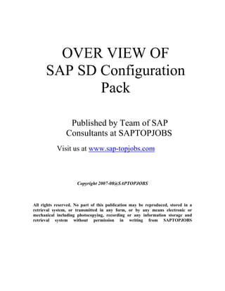 OVER VIEW OF 
SAP SD Configuration Pack 
Published by Team of SAP Consultants at SAPTOPJOBS 
Visit us at www.sap-topjobs.com 
Copyright 2007-08@SAPTOPJOBS 
All rights reserved. No part of this publication may be reproduced, stored in a retrieval system, or transmitted in any form, or by any means electronic or mechanical including photocopying, recording or any information storage and retrieval system without permission in writing from SAPTOPJOBS  