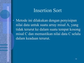 14
Insertion Sort
• Metode ini dilakukan dengan penyisipan
nilai data untuk suatu array misal A, yang
tidak terurut ke dalam suatu tempat kosong
misal C dan memastikan nilai data C selalu
dalam keadaan terurut.
 