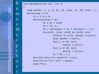 21
R
u
m
u
s
M
e
r
g
e
S
o
r
t
void MergeSort(int x[], int n)
{
long aux[8], i, j, k, L1, L2, size, U1, U2; size = 1;
while(size < n){
L1 = 0; k = 0;
while(L1+size < n){
L2 = L1 + size;
U1 = L2 -1;
U2 = (L2+size-1 < n) ? L2+size-1 : n-1;
for(i=L1, j=L2; i<=U1 && j<=U2; k++)
if(x[i] <= x[j]) aux[k] = x[i++];
else aux[k] = x[j++];
for(;i <= U1; k++)
aux[k] = x[i++];
for(;j <= U2; k++)
aux[k] = x[j++];
L1 = U2 + 1;}
for(i=L1;k<n;i++) aux[k++] = x[i];
for(i=0;i<n;i++) x[i] = aux[i];
size *=2;}
}
 