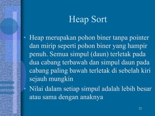 22
Heap Sort
• Heap merupakan pohon biner tanpa pointer
dan mirip seperti pohon biner yang hampir
penuh. Semua simpul (daun) terletak pada
dua cabang terbawah dan simpul daun pada
cabang paling bawah terletak di sebelah kiri
sejauh mungkin
• Nilai dalam setiap simpul adalah lebih besar
atau sama dengan anaknya
 