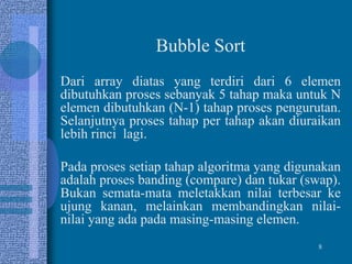 8
Bubble Sort
Dari array diatas yang terdiri dari 6 elemen
dibutuhkan proses sebanyak 5 tahap maka untuk N
elemen dibutuhkan (N-1) tahap proses pengurutan.
Selanjutnya proses tahap per tahap akan diuraikan
lebih rinci lagi.
Pada proses setiap tahap algoritma yang digunakan
adalah proses banding (compare) dan tukar (swap).
Bukan semata-mata meletakkan nilai terbesar ke
ujung kanan, melainkan membandingkan nilai-
nilai yang ada pada masing-masing elemen.
 