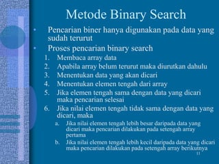 11
Metode Binary Search
• Pencarian biner hanya digunakan pada data yang
sudah terurut
• Proses pencarian binary search
1. Membaca array data
2. Apabila array belum terurut maka diurutkan dahulu
3. Menentukan data yang akan dicari
4. Menentukan elemen tengah dari array
5. Jika elemen tengah sama dengan data yang dicari
maka pencarian selesai
6. Jika nilai elemen tengah tidak sama dengan data yang
dicari, maka
a. Jika nilai elemen tengah lebih besar daripada data yang
dicari maka pencarian dilakukan pada setengah array
pertama
b. Jika nilai elemen tengah lebih kecil daripada data yang dicari
maka pencarian dilakukan pada setengah array berikutnya
 