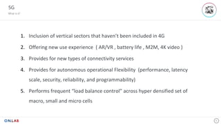5G
What is it?
4
1. Inclusion	of	vertical	sectors	that	haven’t	been	included	in	4G
2. Offering	new	use	experience		(	AR/VR	,	battery	life	,	M2M,	4K	video	)	
3. Provides	for	new	types	of	connectivity	services	
4. Provides	for	autonomous	operational	Flexibility	 (performance,	latency	
scale,	security,	reliability,	and	programmability)
5. Performs	frequent	“load	balance	control”	across	hyper	densified	set	of	
macro,	small	and	micro	cells				so	far.	
 