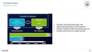 5G Radio Access
RAN Evolution Towards NR
9
• Evolution	of	existing	technology	+	NR
• Rapid	switching	based	on	radio	condition
• Gradual	migration	of	NR	into	existing	spectrum	
• Flexible	connections	for	multiple	services		
 