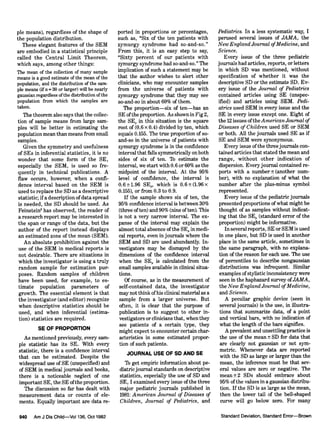 pie means), regardless of the shape of
the population distribution.
These elegant features of the SEM
are embodied in a statistical principle
called the Central Limit Theorem,
which says, among other things:
The mean of the collection of many sample
means is a good estimate of the mean of the
population, and the distribution of the sam¬
ple means (if =
30 or larger) will be nearly
gaussian regardless ofthe distribution ofthe
population from which the samples are
taken.
The theorem also says that the collec¬
tion of sample means from large sam¬
ples will be better in estimating the
population mean than means from small
samples.
Given the symmetry and usefulness
of SEs in inferential statistics, it is no
wonder that some form of the SE,
especially the SEM, is used so fre¬
quently in technical publications. A
flaw occurs, however, when a confi¬
dence interval based on the SEM is
used to replace the SD as a descriptive
statistic; ifa descriptionofdata spread
is needed, the SD should be used. As
Feinstein2 has observed, the reader of
a research report may be interested in
the span or range of the data, but the
author of the report instead displays
an estimated zone of the mean (SEM).
An absolute prohibition against the
use of the SEM in medical reports is
not desirable. There are situations in
which the investigator is using a truly
random sample for estimation pur¬
poses. Random samples of children
have been used, for example, to es¬
timate population parameters of
growth. The essential element is that
the investigator (and editor) recognize
when descriptive statistics should be
used, and when inferential (estima¬
tion) statistics are required.
SE OF PROPORTION
As mentioned previously, every sam¬
ple statistic has its SE. With every
statistic, there is a confidence interval
that can be estimated. Despite the
widespread use of SE (unspecified) and
of SEM in medical journals and books,
there is a noticeable neglect of one
important SE, the SE ofthe proportion.
The discussion so far has dealt with
measurement data or counts of ele¬
ments. Equally important are data re-
ported in proportions or percentages,
such as, "Six of the ten patients with
zymurgy syndrome had so-and-so."
From this, it is an easy step to say,
"Sixty percent of our patients with
zymurgy syndrome had so-and-so." The
implication of such a statement may be
that the author wishes to alert other
clinicians, who may encounter samples
from the universe of patients with
zymurgy syndrome that they may see
so-and-so in about 60% of them.
The proportion—six of ten—has an
SE ofthe proportion. As shown in Fig2,
the SEP in this situation is the square
root of (0.6 x 0.4) divided by ten, which
equals 0.155. The true proportion of so-
and-so in the universe of patients with
zymurgy syndrome is in the confidence
interval that falls symmetrically on both
sides of six of ten. lb estimate the
interval, we start with 0.6 or 60% as the
midpoint of the interval. At the 95%
level of confidence, the interval is
0.6±1.96 SE„, which is 0.6 ± (1.96 x
0.155), or from 0.3 to 0.9.
If the sample shows six of ten, the
95% confidence interval is between 30%
(three often) and 90% (nine often). This
is not a very narrow interval. The ex¬
panse of the interval may explain the
almost total absence ofthe SE„ in medi¬
cal reports, even in journals where the
SEM and SD are used abundantly. In¬
vestigators may be dismayed by the
dimensions of the confidence interval
when the SE,, is calculated from the
small samples available in clinical situa¬
tions.
Of course, as in the measurement of
self-contained data, the investigator
may not think ofhis clinical material as a
sample from a larger universe. But
often, it is clear that the purpose of
publication is to suggest to other in¬
vestigators or clinicians that, when they
see patients of a certain type, they
might expect to encounter certain char¬
acteristics in some estimated propor¬
tion of such patients.
JOURNAL USE OF SD AND SE
lb get empiric information about pe¬
diatrie journal standards on descriptive
statistics, especially the use of SD and
SE, I examined every issue of the three
major pediatrie journals published in
1981: American Journal of Diseases of
Children, Journal of Pediatrics, and
Pediatrics. In a less systematic way, I
perused several issues of JAMA, the
New England Journal ofMedicine, and
Science.
Every issue of the three pediatrie
journals had articles, reports, or letters
in which SD was mentioned, without
specification of whether it was the
descriptive SD or the estimate SD. Ev¬
ery issue of the Journal of Pediatrics
contained articles using SE (unspec¬
ified) and articles using SEM. Pedi¬
atrics used SEM in every issue and the
SE in every issue except one. Eight of
the 12 issues ofthe American Journal of
Diseases ofChildren used SE or SEM
or both. All the journals used SE as if
SE and SEM were synonymous.
Every issue ofthe three journals con¬
tained articles that stated the mean and
range, without other indication of
dispersion. Everyjournal contained re¬
ports with a number ± (another num¬
ber), with no explanation of what the
number after the plus-minus symbol
represented.
Every issue of the pediatrie journals
presented proportions ofwhat might be
thought of as samples without indicat¬
ing that the SE„ (standard error of the
proportion) might be informative.
In several reports, SE or SEM is used
in one place, but SD is used in another
place in the same article, sometimes in
the same paragraph, with no explana¬
tion of the reason for each use. The use
of percentiles to describe nongaussian
distributions was infrequent. Similar
examples of stylistic inconsistency were
seen in the haphazard survey ofJAMA,
the New England Journal ofMedicine,
and Science.
A peculiar graphic device (seen in
several journals) is the use, in illustra¬
tions that summarize data, of a point
and vertical bars, with no indication of
what the length of the bars signifies.
A prevalent and unsettlingpractice is
the use of the mean ± SD for data that
are clearly not gaussian or not sym¬
metric. Whenever data are reported
with the SD as large or larger than the
mean, the inference must be that sev¬
eral values are zero or negative. The
mean ±2 SDs should embrace about
95% of the values in a gaussian distribu¬
tion. If the SD is as large as the mean,
then the lower tail of the bell-shaped
curve will go below zero. For many
 