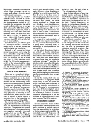 biologie data, there can be no negative
values; blood chemicals, serum en¬
zymes, and cellular elements cannot
exist in negative amounts.
An article by Fletcher and Fletcher4
entitled "Clinical Research in General
Medical Journals" in a leading publica¬
tion demonstrates the problem of ± SD
in real life. The article states that in 1976
certain medical articles had an average
of 4.9 authors ±7.3 (SD)! If the author¬
ship distribution is gaussian, which is
necessary for ± SD to make sense, this
statement means that 95% of the arti¬
cles had 4.9±(1.96x7.3) authors, or
from -9.4 to +19.2. Or stated another
way, more than 25% of the articles had
zero or fewer authors.
In such a situation, the SD is not good
as a descriptive statistic. A mean and
range would be better; percentiles
would be logical and meaningful.
Deinard et al5 summarized some
mental measurement scores using the
mean ± SD and the range. They vividly
showed two dispersions for the same
data. For example, one set of values
was 120.8 ± 15.2 (SD); the range was 63
to 140. The SD implies gaussian data,
so 99% of the values should be within
± 2.58 SDs ofthe mean or between 81.6
and 160. Which dispersion should we
believe, 63 to 140 or 81.6 to 160?
ADVICE OF AUTHORITIES
There may be a ground swell of inter¬
est among research authorities to help
improve statistical use in the medi¬
cal literature. Friedman and Phillips6
pointed out the embarrassing uncer¬
tainty that pediatrieresidents have with
values and correlation coefficients.
Berwick and colleagues,7 using a ques¬
tionnaire, reported considerable vague¬
ness about statistical concepts among
many physicians in training, in aca¬
demic medicine, and in practice. How¬
ever, in neither of these reports is
attention given to the interesting but
confusing properties of SD and SE.
In several reports,8"10 the authors
urge that we be wary when comparative
trials are reported as not statistically
significant. Comparisons are vulnera¬
ble to the error of rejecting results that
look negative, especially with small
samples, but may not be. These au¬
thorities remind us ofthe error offailing
to detect a real difference, eg, between
controls and treated subjects, when
such a difference exists. This failure is
called the "error ofthe second kind," the
Type II error, or the beta error. In
laboratory language, this error is called
the false-negative result, in which the
test result says "normal" but nature
reveals "abnormal" or "disease pres¬
ent." (The Type I error, the alpha error,
is a more familiar one; it is the error of
saying that two groups differ in some
important way when they do not. The
Type I error is like a false-positive
laboratory test in that the test suggests
that the subject is abnormal, when in
truth he is normal.)
In comparative trials, calculation of
the Type II error requires knowledge of
the SEs, whether the comparisons are
of group means (requiring SEM) or
comparisons of group proportions (re¬
quiring SE„).
At the outset, I mentioned that we
are advised2,3 to describe clinical data
using means and the SD (for bell-shaped
distributions) and to eschew use of the
SE. On the other hand, we are urged to
examine clinical data for interesting
confidence intervals,"12 searching for
latent scientific value and avoiding a too
hasty pronouncement ofnot significant.
To avoid this hasty fall into the Type II
error (the false-negative decision), we
must increase sample sizes; in this way,
a worthwhile treatment or intervention
may be sustained rather than wrongly
discarded.
It may be puzzling that some au¬
thorities seem to be urging that the SE
should rarely be used, but others are
urging that more attention be paid to
confidence intervals, which depend on
the SE. This polarity is more apparent
than real. If the investigator's aim is
description of data, he should avoid the
use of the SE; if his aim is to estimate
population parameters or to test hy¬
potheses, ie, inferential statistics, then
some version of the SE is required.
WHO IS RESPONSIBLE?
It is not clear who should be held
responsible for data displays and sum¬
mary methods in medical reports.
Does the responsibility lie at the door
of the investigator-author and his sta¬
tistical advisors, with the journal ref¬
erees and reviewers, or with the edi¬
tors? When I ask authors about their
statistical style, the reply often is,
"The editors made me do it."
An articulate defender of good sta¬
tistical practice and usage is Feins¬
tem,2 who has regularly and effectively
urged the appropriate application of
biostatistics, including SD and SE. In
his book, Clinical Biostatistics, he
devotes an entire chapter (chap 23, pp
335-352) to "problems in the summary
and display of statistical data." He
offers some advice to readers who wish
to improve the statistics seen in medi¬
cal publications: "And the best person
to help re-orient the editors is you,
dear reader, you. Make yourselfa one-
person vigilante committee."2<p349)
Either the vigilantes are busy in
other enterprises or the editors are
not listening, because we continue to
see the kind of inconsistent and
confusing statistical practices that
Eisenhart1 and Feinstein2 have been
warning about for many years. I can
only echo what others have said: When
one sees medical publications with in¬
appropriate, confusing, or wrong sta¬
tistical presentation, one should write
to the editors. Editors are, after all,
the assigned defenders ofthe elegance
and accuracy of our medical archives.
References
1. Eisenhart C: Expression of the uncertain-
ties of final results. Science 1968;160:1201-1204.
2. Feinstein AR: Clinical Biostatistics. St
Louis, CV Mosby Co, 1977.
3. Glantz SA: Primer of Biostatistics. New
York, McGraw-Hill Book Co, 1981.
4. Fletcher R, Fletcher S: Clinical research in
general medical journals: A 30-year perspective.
N Engl J Med 1979;301:180-183.
5. Deinard A, Gilbert A, Dodd M, et al: Iron
deficiency and behavioral deficits. Pediatrics
1981;68:828-833.
6. Friedman SB, Phillips S: What's the dif-
ference?: Pediatric residents and their inaccu-
rate concepts regarding statistics. Pediatrics
1981;68:644-646.
7. Berwick DM, Fineberg HV, Weinstein MC:
When doctors meet numbers. Am J Med
1981;71:991-998.
8. Freiman JA, Chalmers TC, Smith H Jr, et
al: The importance of beta, the Type II error and
sample size in the design and interpretation ofthe
randomized control trial: Survey of 71 'negative'
trials. N Engl J Med 1978;299:690-694.
9. Berwick DM: Experimental power: The
other side of the coin. Pediatrics 1980;
65:1043-1045.
10. Pascoe JM: Was it a Type II error? Pediat-
rics 1981;68:149-150.
11. Rothman KJ: A show ofconfidence. N Engl
J Med 1978;299:1362-1363.
12. Guess H: Lack of predictive indices in
kernicterusp=m-orlack of power? Pediatrics 1982;
69:383.
 