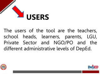 The users of the tool are the teachers,
school heads, learners, parents, LGU,
Private Sector and NGO/PO and the
different ...