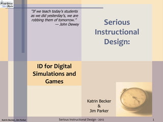 “If we teach today's students
                            as we did yesterday's, we are
                            robbing them of tomorrow.”
                                           — John Dewey                    Serious
                                                                        Instructional
                                                                           Design:

                               ID for Digital
                             Simulations and
                                  Games


                                                                  Katrin Becker
                                                                        &
                                                                   Jim Parker

Katrin Becker, Jim Parker                    Serious Instructional Design - 2012        1
 