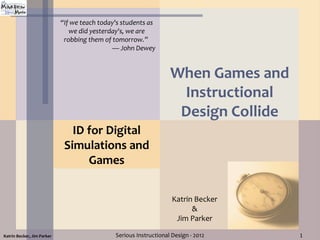 “If we teach today's students as
                               we did yesterday's, we are
                             robbing them of tomorrow.”
                                             — John Dewey


                                                                   When Games and
                                                                    Instructional
                                                                    Design Collide
                               ID for Digital
                             Simulations and
                                  Games


                                                                    Katrin Becker
                                                                          &
                                                                     Jim Parker

Katrin Becker, Jim Parker                     Serious Instructional Design - 2012    1
 