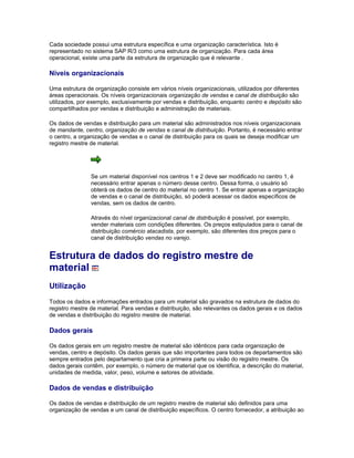 Cada sociedade possui uma estrutura específica e uma organização característica. Isto é
representado no sistema SAP R/3 como uma estrutura de organização. Para cada área
operacional, existe uma parte da estrutura de organização que é relevante .
Níveis organizacionais
Uma estrutura de organização consiste em vários níveis organizacionais, utilizados por diferentes
áreas operacionais. Os níveis organizacionais organização de vendas e canal de distribuição são
utilizados, por exemplo, exclusivamente por vendas e distribuição, enquanto centro e depósito são
compartilhados por vendas e distribuição e administração de materiais.
Os dados de vendas e distribuição para um material são administrados nos níveis organizacionais
de mandante, centro, organização de vendas e canal de distribuição. Portanto, é necessário entrar
o centro, a organização de vendas e o canal de distribuição para os quais se deseja modificar um
registro mestre de material.
Se um material disponível nos centros 1 e 2 deve ser modificado no centro 1, é
necessário entrar apenas o número desse centro. Dessa forma, o usuário só
obterá os dados de centro do material no centro 1. Se entrar apenas a organização
de vendas e o canal de distribuição, só poderá acessar os dados específicos de
vendas, sem os dados de centro.
Através do nível organizacional canal de distribuição é possível, por exemplo,
vender materiais com condições diferentes. Os preços estipulados para o canal de
distribuição comércio atacadista, por exemplo, são diferentes dos preços para o
canal de distribuição vendas no varejo.
Estrutura de dados do registro mestre de
material
Utilização
Todos os dados e informações entrados para um material são gravados na estrutura de dados do
registro mestre de material. Para vendas e distribuição, são relevantes os dados gerais e os dados
de vendas e distribuição do registro mestre de material.
Dados gerais
Os dados gerais em um registro mestre de material são idênticos para cada organização de
vendas, centro e depósito. Os dados gerais que são importantes para todos os departamentos são
sempre entrados pelo departamento que cria a primeira parte ou visão do registro mestre. Os
dados gerais contêm, por exemplo, o número de material que os identifica, a descrição do material,
unidades de medida, valor, peso, volume e setores de atividade.
Dados de vendas e distribuição
Os dados de vendas e distribuição de um registro mestre de material são definidos para uma
organização de vendas e um canal de distribuição específicos. O centro fornecedor, a atribuição ao
 