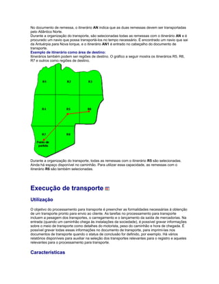 No documento de remessa, o itinerário AN indica que as duas remessas devem ser transportadas
pelo Atlântico Norte.
Durante a organização do transporte, são selecionadas todas as remessas com o itinerário AN e é
procurado um navio que possa transportá-los no tempo necessário. É encontrado um navio que sai
da Antuérpia para Nova Iorque, e o itinerário AN1 é entrado no cabeçalho do documento de
transporte.
Exemplo de itinerário como área de destino:
Itinerários também podem ser regiões de destino. O gráfico a seguir mostra os itinerários R5, R6,
R7 e outros como regiões de destino.
Durante a organização do transporte, todas as remessas com o itinerário R5 são selecionadas.
Ainda há espaço disponível no caminhão. Para utilizar essa capacidade, as remessas com o
itinerário R6 são também selecionadas.
Execução de transporte
Utilização
O objetivo do processamento para transporte é preencher as formalidades necessárias à obtenção
de um transporte pronto para envio ao cliente. As tarefas no processamento para transporte
incluem a pesagem dos transportes, o carregamento e o lançamento da saída de mercadorias. Na
entrada (quando um caminhão chega às instalações da sociedade), é possível gravar informações
sobre o meio de transporte como detalhes do motorista, peso do caminhão e hora de chegada. É
possível gravar todas essas informações no documento de transporte, para imprimi-las nos
documentos de transporte quando o status de conclusão for definido, por exemplo. Há vários
relatórios disponíveis para auxiliar na seleção dos transportes relevantes para o registro e aqueles
relevantes para o processamento para transporte.
Características
 