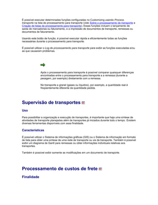 É possível executar determinadas funções configuradas no Customizing usando Process.
transporte na lista de processamento para transporte (vide Sobre o processamento de transporte e
Criação de listas de processamento para transporte). Essas funções incluem o lançamento de
saída de mercadorias ou faturamento, e a impressão de documentos de transporte, remessas ou
documentos de faturamento.
Usando este botão de função, é possível executar rápida e eficientemente todas as funções
necessárias durante o processamento para transporte.
É possível utilizar o Log de processamento para transporte para exibir as funções executadas e/ou
as que causaram problemas.
Após o processamento para transporte é possível comparar quaisquer diferenças
encontradas entre o processamento para transporte e a remessa (durante a
pesagem, por exemplo) diretamente com a remessa.
No transporte a granel (gases ou líquidos), por exemplo, a quantidade real é
freqüentemente diferente da quantidade pedida.
Supervisão de transportes
Uso
Para possibilitar a organização e execução de transportes, é importante que haja uma síntese de
atividades de transporte planejadas além de transportes já iniciados durante todo o tempo. Existem
diversas ferramentas disponíveis com essa finalidade.
Características
É possível utilizar o Sistema de informações gráficas (GIS) ou o Sistema de informação em formato
de lista para obter uma síntese de uma rede de transporte ou via de transporte. Também é possível
exibir um diagrama de Gantt para remessas ou obter informações individuais relativas aos
transportes.
Também é possível exibir somente as modificações em um documento de transporte.
Processamento de custos de frete
Finalidade
 