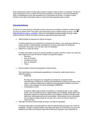 Esse componente contém funções para calcular e liquidar custos de frete no transporte. Os itens a
seguir descrevem como os custos de frete são calculados no transporte, como são transferidos
para a contabilidade e como são liquidados com o fornecedor de serviços. O sistema mostra
também como obter informações sobre os custos de frete esperados para a ordem.
Características
O cálculo de custos de frete é efetuado usando a técnica de condições existente na determinação
de preço do sistema SAP. Para obter mais informações sobre a determinação de preço, vide
Determinação de preço e condições. Além da funcionalidade da determinação do preço, estão
disponíveis para o cálculo de custos de frete as seguintes funções adicionais:
• Determinação do esquema de cálculo de preços
O sistema determina o procedimento de esquema de cálculo a ser usado para calcular os
custos de frete. A determinação é efetuada por local de organização do transporte,
fornecedor de serviços, item de frete e tipo de expedição.
• Determinar a base de cálculo
A origem dos dados na qual um tipo de condição se baseia, durante o cálculo de custos de
frete, determina a base de cálculo. Existem as seguintes opções:
o Remessa
o Item de remessa
o Unidade comercial
o Item de transporte
o Todos
• Determinação de elementos geográficos determinantes
Para representar as considerações geográficas no transporte, estão disponíveis as
seguintes opções:
o Distâncias
Na etapa do transporte e/ou cabeçalho do transporte, é possível entrar
manualmente a distância ou copiá-la automaticamente da etapa do itinerário. Para
instruir o sistema a determinar a distância automaticamente, também é possível
utilizar uma ampliação de cliente (ampliação V56DISTZ).
o Localizações e zonas
É possível utilizar alguns dados do endereço no transporte (isto é, país, código
postal, zona de transporte) para a determinação das condições. Esses dados são
separados segundo os locais de partida ou de chegada. O sistema também pode
determinar automaticamente uma zona tarifária. Zona tarifária é uma combinação
de uma área de código postal de um país, sob o ponto de vista do cálculo de
custos de frete.
• Definição da data de determinação de preço e da data de liquidação
O sistema pode definir automaticamente a data de determinação de preço e/ou a data de
liquidação. Também é possível definir uma regra para datas no Customizing, em que uma
seqüência de datas de transporte seja determinada para utilização como propostas de
 