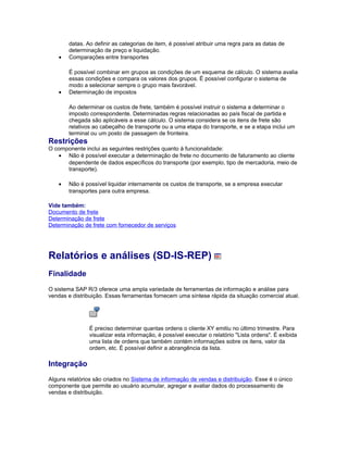 datas. Ao definir as categorias de item, é possível atribuir uma regra para as datas de
determinação de preço e liquidação.
• Comparações entre transportes
É possível combinar em grupos as condições de um esquema de cálculo. O sistema avalia
essas condições e compara os valores dos grupos. É possível configurar o sistema de
modo a selecionar sempre o grupo mais favorável.
• Determinação de impostos
Ao determinar os custos de frete, também é possível instruir o sistema a determinar o
imposto correspondente. Determinadas regras relacionadas ao país fiscal de partida e
chegada são aplicáveis a esse cálculo. O sistema considera se os itens de frete são
relativos ao cabeçalho de transporte ou a uma etapa do transporte, e se a etapa inclui um
terminal ou um posto de passagem de fronteira.
Restrições
O componente inclui as seguintes restrições quanto à funcionalidade:
• Não é possível executar a determinação de frete no documento de faturamento ao cliente
dependente de dados específicos do transporte (por exemplo, tipo de mercadoria, meio de
transporte).
• Não é possível liquidar internamente os custos de transporte, se a empresa executar
transportes para outra empresa.
Vide também:
Documento de frete
Determinação de frete
Determinação de frete com fornecedor de serviços
Relatórios e análises (SD-IS-REP)
Finalidade
O sistema SAP R/3 oferece uma ampla variedade de ferramentas de informação e análise para
vendas e distribuição. Essas ferramentas fornecem uma síntese rápida da situação comercial atual.
É preciso determinar quantas ordens o cliente XY emitiu no último trimestre. Para
visualizar esta informação, é possível executar o relatório "Lista ordens". É exibida
uma lista de ordens que também contém informações sobre os itens, valor da
ordem, etc. É possível definir a abrangência da lista.
Integração
Alguns relatórios são criados no Sistema de informação de vendas e distribuição. Esse é o único
componente que permite ao usuário acumular, agregar e avaliar dados do processamento de
vendas e distribuição.
 