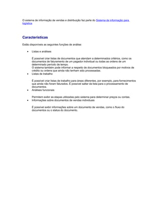 O sistema de informação de vendas e distribuição faz parte do Sistema de informação para
logística.
Características
Estão disponíveis as seguintes funções de análise:
• Listas e análises
É possível criar listas de documentos que atendam a determinados critérios, como os
documentos de faturamento de um pagador individual ou todas as ordens de um
determinado período de tempo.
O sistema também pode informar a respeito de documentos bloqueados por motivos de
crédito ou ordens que ainda não tenham sido processadas.
• Listas de trabalho
É possível criar listas de trabalho para áreas diferentes, por exemplo, para fornecimentos
que ainda não foram faturados. É possível saltar da lista para o processamento de
documentos.
• Análises funcionais
Permitem exibir as etapas utilizadas pelo sistema para determinar preços ou contas.
• Informações sobre documentos de vendas individuais
É possível exibir informações sobre um documento de vendas, como o fluxo do
documentos ou o status do documento.
 