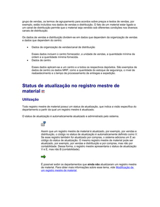 grupo de vendas, os termos de agrupamento para acordos sobre preços e textos de vendas, por
exemplo, estão incluídos nos dados de vendas e distribuição. O fato de um material estar ligado a
um canal de distribuição permite que o material seja vendido sob diferentes condições nos diversos
canais de distribuição.
Os dados de vendas e distribuição dividem-se em dados que dependem da organização de vendas
e dados que dependem do centro:
• Dados de organização de vendas/canal de distribuição
Esses dados incluem o centro fornecedor, a unidade de vendas, a quantidade mínima da
ordem e a quantidade mínima fornecida.
• Dados de centro
Esses dados aplicam-se a um centro e a todos os respectivos depósitos. São exemplos de
dados de centro os dados MRP, como a quantidade do estoque de segurança, o nível de
reabastecimento e o tempo de processamento de entregas e expedição.
Status de atualização no registro mestre de
material
Utilização
Todo registro mestre de material possui um status de atualização, que indica a visão específica do
departamento a partir da qual um registro mestre é atualizado.
O status de atualização é automaticamente atualizado e administrado pelo sistema.
Assim que um registro mestre de material é atualizado, por exemplo, por vendas e
distribuição, o código no status de atualização é automaticamente definido como V.
Se esse registro também for atualizado por compras, o sistema adiciona um E ao
código do status de atualização. O mesmo registro mestre de material pode ser
atualizado, por exemplo, por vendas e distribuição e por compras, mas não por
contabilidade. Dessa forma, o registro mestre apresentaria o status de atualização
V e E, mas não B (contabilidade).
É possível exibir os departamentos que ainda não atualizaram um registro mestre
de material. Para obter mais informações sobre esse tema, vide Modificação de
um registro mestre de material.
 