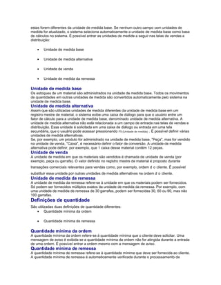 estas forem diferentes da unidade de medida base. Se nenhum outro campo com unidades de
medida for atualizado, o sistema seleciona automaticamente a unidade de medida base como base
de cálculos no sistema. É possível entrar as unidades de medida a seguir nas telas de vendas e
distribuição:
• Unidade de medida base
• Unidade de medida alternativa
• Unidade de venda
• Unidade de medida da remessa
Unidade de medida base
Os estoques de um material são administrados na unidade de medida base. Todos os movimentos
de quantidades em outras unidades de medida são convertidos automaticamente pelo sistema na
unidade de medida base.
Unidade de medida alternativa
Assim que são utilizadas unidades de medida diferentes da unidade de medida base em um
registro mestre de material, o sistema exibe uma caixa de diálogo para que o usuário entre um
fator de cálculo para a unidade de medida base, denominado unidade de medida alternativa. A
unidade de medida alternativa não está relacionada a um campo de entrada nas telas de vendas e
distribuição. Essa unidade é solicitada em uma caixa de diálogo ou entrada em uma tela
secundária, que o usuário pode acessar pressionando F5 (Unidade de medida) . É possível definir várias
unidades de medida alternativas.
Se, por exemplo, um produto for administrado na unidade de medida base, "Peça", mas for vendido
na unidade de venda, "Caixa", é necessário definir o fator de conversão. A unidade de medida
alternativa pode definir, por exemplo, que 1 caixa desse material contém 12 peças.
Unidade de venda
A unidade de medida em que os materiais são vendidos é chamada de unidade de venda (por
exemplo, peça ou garrafa). O valor definido no registro mestre de material é proposto durante
transações comerciais relevantes para vendas como, por exemplo, ordem d o cliente. É possível
substituir essa unidade por outras unidades de medida alternativas na ordem d o cliente.
Unidade de medida da remessa
A unidade de medida da remessa refere-se à unidade em que os materiais podem ser fornecidos.
Só podem ser fornecidos múltiplos exatos da unidade de medida da remessa. Por exemplo, com
uma unidade de medida de remessa de 30 garrafas, podem ser fornecidas 30, 60 ou 90, mas não
100 garrafas.
Definições de quantidade
São utilizadas duas definições de quantidade diferentes:
• Quantidade mínima da ordem
• Quantidade mínima de remessa
Quantidade mínima da ordem
A quantidade mínima da ordem refere-se à quantidade mínima que o cliente deve solicitar. Uma
mensagem de aviso é exibida se a quantidade mínima da ordem não for atingida durante a entrada
de uma ordem. É possível entrar a ordem mesmo com a mensagem de aviso.
Quantidade mínima de remessa
A quantidade mínima de remessa refere-se à quantidade mínima que deve ser fornecida ao cliente.
A quantidade mínima de remessa é automaticamente verificada durante o processamento da
 