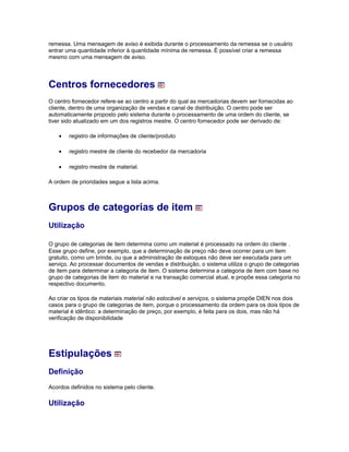remessa. Uma mensagem de aviso é exibida durante o processamento da remessa se o usuário
entrar uma quantidade inferior à quantidade mínima de remessa. É possível criar a remessa
mesmo com uma mensagem de aviso.
Centros fornecedores
O centro fornecedor refere-se ao centro a partir do qual as mercadorias devem ser fornecidas ao
cliente, dentro de uma organização de vendas e canal de distribuição. O centro pode ser
automaticamente proposto pelo sistema durante o processamento de uma ordem do cliente, se
tiver sido atualizado em um dos registros mestre. O centro fornecedor pode ser derivado de:
• registro de informações de cliente/produto
• registro mestre de cliente do recebedor da mercadoria
• registro mestre de material.
A ordem de prioridades segue a lista acima.
Grupos de categorias de item
Utilização
O grupo de categorias de item determina como um material é processado na ordem do cliente .
Esse grupo define, por exemplo, que a determinação de preço não deve ocorrer para um item
gratuito, como um brinde, ou que a administração de estoques não deve ser executada para um
serviço. Ao processar documentos de vendas e distribuição, o sistema utiliza o grupo de categorias
de item para determinar a categoria de item. O sistema determina a categoria de item com base no
grupo de categorias de item do material e na transação comercial atual, e propõe essa categoria no
respectivo documento.
Ao criar os tipos de materiais material não estocável e serviços, o sistema propõe DIEN nos dois
casos para o grupo de categorias de item, porque o processamento da ordem para os dois tipos de
material é idêntico: a determinação de preço, por exemplo, é feita para os dois, mas não há
verificação de disponibilidade
Estipulações
Definição
Acordos definidos no sistema pelo cliente.
Utilização
 