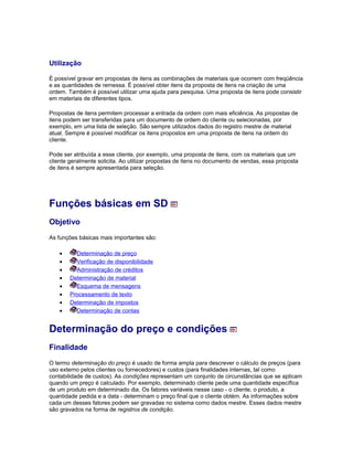 Utilização
É possível gravar em propostas de itens as combinações de materiais que ocorrem com freqüência
e as quantidades de remessa. É possível obter itens da proposta de itens na criação de uma
ordem. Também é possível utilizar uma ajuda para pesquisa. Uma proposta de itens pode consistir
em materiais de diferentes tipos.
Propostas de itens permitem processar a entrada da ordem com mais eficiência. As propostas de
itens podem ser transferidas para um documento de ordem do cliente ou selecionadas, por
exemplo, em uma lista de seleção. São sempre utilizados dados do registro mestre de material
atual. Sempre é possível modificar os itens propostos em uma proposta de itens na ordem do
cliente.
Pode ser atribuída a esse cliente, por exemplo, uma proposta de itens, com os materiais que um
cliente geralmente solicita. Ao utilizar propostas de itens no documento de vendas, essa proposta
de itens é sempre apresentada para seleção.
Funções básicas em SD
Objetivo
As funções básicas mais importantes são:
• Determinação de preço
• Verificação de disponibilidade
• Administração de créditos
• Determinação de material
• Esquema de mensagens
• Processamento de texto
• Determinação de impostos
• Determinação de contas
Determinação do preço e condições
Finalidade
O termo determinação do preço é usado de forma ampla para descrever o cálculo de preços (para
uso externo pelos clientes ou fornecedores) e custos (para finalidades internas, tal como
contabilidade de custos). As condições representam um conjunto de circunstâncias que se aplicam
quando um preço é calculado. Por exemplo, determinado cliente pede uma quantidade específica
de um produto em determinado dia. Os fatores variáveis nesse caso - o cliente, o produto, a
quantidade pedida e a data - determinam o preço final que o cliente obtém. As informações sobre
cada um desses fatores podem ser gravadas no sistema como dados mestre. Esses dados mestre
são gravados na forma de registros de condição.
 