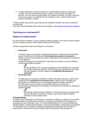 5. O sistema determina o preço de acordo com as informações gravadas no registro de
condição. Se existir uma escala de preços, o sistema calcula o preço adequado. No
exemplo, o item de ordem do cliente pede 120 unidades do material. Ao utilizar o preço de
escala que se aplica a quantidades de 100 unidades ou mais, o sistema determina um
preço de US$ 99 por unidade.
O sistema repete esse processo para cada tipo de condição do esquema de cálculo e determina
um preço final.
Para obter mais informações sobre a técnica de condições, vide Introdução à técnica de condições
Bonificação em mercadoria
Opções de implementação
Em vários setores industriais, é comum oferecer produtos gratuitos ou não cobrar do cliente alguns
produtos vendidos, quando o cliente adquire determinada mercadoria.
Existem as seguintes formas de bonificação em mercadoria:
• Descontada
O cliente só paga uma parte das mercadorias necessárias. O restante das mercadorias é
gratuito. Essa forma é conhecida como Bonificação descontada em mercadoria e
significa que parte da quantidade de compra é designada como bonificação em mercadoria
e não é faturada.
O material fornecido como bonificação em mercadoria tem sempre a mesma unidade de
medida da quantidade comprada.
De dez garrafas de vinho, duas são designadas como bonificação em mercadoria.
Se o usuário solicitar dez garrafas, serão fornecidas dez garrafas mas duas delas
não são faturadas. O usuário recebeu uma bonificação descontada em
mercadoria.
• Bonificação extra
O cliente paga as mercadorias solicitadas e recebe mercadorias adicionais. Essa forma é
conhecida como bonificação em mercadoria extra e significa que é concedida uma
bonificação em mercadoria, com uma quantidade adicional à contida no pedido. É
fornecido mais do que o solicitado e a quantidade adicional não é faturada.
As mercadorias fornecidas como bonificação em mercadoria não precisam ser idênticas ao
material solicitado.
Quando são solicitadas quatro cafeteiras, o fornecedor oferece um pacote de café
como bonificação em mercadoria. Portanto, quem solicitar quatro cafeteiras
receberá um pacote grátis de café.
Características
A criação de uma estipulação de bonificação em mercadoria é idêntica à criação de uma condição.
É possível definir os requisitos que controlam a concessão de bonificações em mercadoria na
quantidade de níveis necessária, isto é, no nível de cliente/material ou no nível de hierarquia de
clientes/material. O sistema standard adota o nível de cliente/material. A estipulação de bonificação
em mercadoria tem um período de validade. Na estipulação de bonificação em mercadoria, é
possível gravar regras diferentes para a determinação da quantidade da bonificação em
 