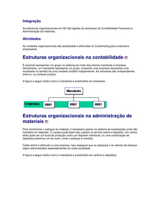 Integração
As estruturas organizacionais em SD são ligadas às estruturas de Contabilidade Financeira e
Administração de materiais.
Atividades
As unidades organizacionais são atualizadas e atribuídas no Customizing para a estrutura
empresarial.
Estruturas organizacionais na contabilidade
É possível representar um grupo no sistema por meio dos termos mandante e empresa.
Geralmente, um mandante representa um grupo, enquanto uma empresa representa uma
sociedade no sentido de uma unidade contábil independente. As empresas são independentes
entre si, no contexto jurídico.
A figura a seguir ilustra como o mandante é subdividido em empresas.
Estruturas organizacionais na administração de
materiais
Para monitorizar o estoque de material, é necessário gravar no sistema as localizações onde são
mantidos os materiais. O usuário pode fazer isso usando os termos centro e depósito. Um centro
tanto pode ser um local de produção como um depósito individual, ou uma combinação de
depósitos próximos um do outro, onde o estoque é mantido.
Cada centro é atribuído a uma empresa. Isso assegura que os estoques e os valores de estoque
sejam administrados separadamente em cada sociedade.
A figura a seguir ilustra como o mandante é subdividido em centros e depósitos.
 