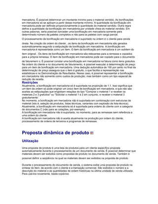 mercadoria. É possível determinar um montante mínimo para o material vendido. As bonificações
em mercadoria só se aplicam a partir desse montante mínimo. A quantidade da bonificação em
mercadoria pode ser definida proporcionalmente à quantidade do material vendido. Outra regra
define a quantidade da bonificação em mercadoria por unidade cheia do material vendido. Em
outras palavras, seria possível conceder uma bonificação em mercadoria somente para
determinado número de paletes completos e não para os paletes com carga parcial.
O processamento de bonificação em mercadoria é suportado na ordem d o cliente para venda
direta. Na criação da ordem do cliente , os itens da bonificação em mercadoria são gerados
automaticamente segundo a estipulação de bonificação em mercadoria. A bonificação em
mercadoria é representada como um item. O item da bonificação em mercadoria é um subitem do
item original . Os itens de bonificação em mercadoria são relevantes para a remessa e copiados
para a própria remessa. O item de bonificação em mercadoria pode ser copiado para o documento
de faturament o. É possível constar uma bonificação em mercadoria na fatura como itens gratuitos.
Na ordem do cliente e no documento de faturamento, é possível executar a determinação de preço
para um item de bonificação em mercadoria. Uma dedução automática de 100 por cento no final da
determinação de preço assegura que o item é gratuito, o que facilita a representação nas
estatísticas e na Demonstração de Resultados. Nesse caso, é possível representar a bonificação
em mercadoria não somente como custos de produção, mas também como um tipo especial de
redução de receita.
Restrições
Atualmente, a bonificação em mercadoria só é suportada na proporção de 1:1. Isso significa que
um item da ordem só pode originar um único item de bonificação em mercadoria, e que não são
aceitas as estipulações que englobam relações do tipo "Comprar o material 1 e receber os
materiais 2 e 3 gratuitos" ou "Solicitar o material 1 e 2 em conjunto, e receber o material 3
gratuitamente’.
No momento, a bonificação em mercadoria não é suportada em combinação com estruturas de
material (isto é, seleção de produtos, listas técnicas, variantes com explosão de lista técnica).
Atualmente, a bonificação em mercadoria só é suportada para ordens do cliente com a categoria
de documentos C (não para as cotações, por exemplo).
A bonificação em mercadoria não é suportada, no momento, para as remessas sem referência a
uma ordem do cliente.
A bonificação em mercadoria não é aceita atualmente na produção por ordem do cliente,
processamento de ordens de terceiros e programas de remessas.
Proposta dinâmica de produto
Utilização
Uma proposta de produto é uma lista de produtos para um cliente específico proposta
automaticamente durante o processamento de um documento de venda. É possível determinar que
materiais devem ser exibidos como propostas de produto no documento de venda. Também é
possível definir a seqüência na qual os materiais devem ser exibidos na proposta de produto.
Durante o processamento do documento de venda, o sistema exibe uma proposta de produto na
síntese do item, de acordo com o cliente e a transação comercial. São exibidos o número e a
descrição do material e as quantidades de ordem históricas na última unidade de venda utilizada.
Para usá-los novamente, basta copiá-los.
 